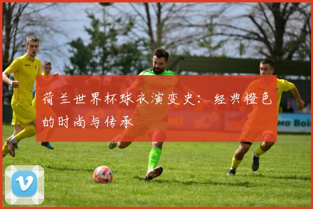 荷兰世界杯球衣演变史：经典橙色的时尚与传承