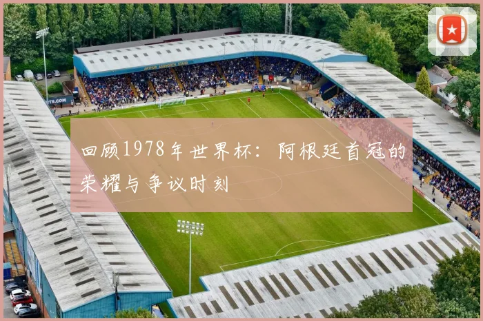 回顾1978年世界杯:阿根廷首冠的荣耀与争议时刻