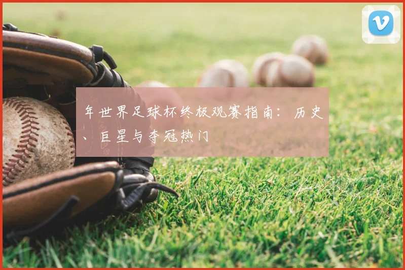 年世界足球杯终极观赛指南：历史、巨星与夺冠热门