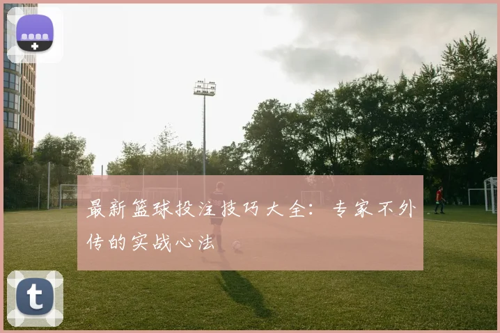 最新篮球投注技巧大全：专家不外传的实战心法
